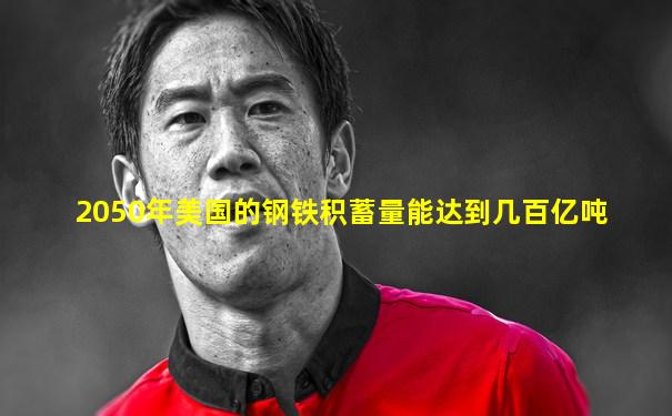 2050年美国的钢铁积蓄量能达到几百亿吨