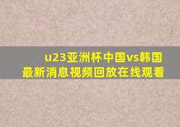 u23亚洲杯中国vs韩国最新消息视频回放在线观看