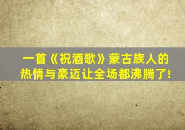 一首《祝酒歌》蒙古族人的热情与豪迈让全场都沸腾了!