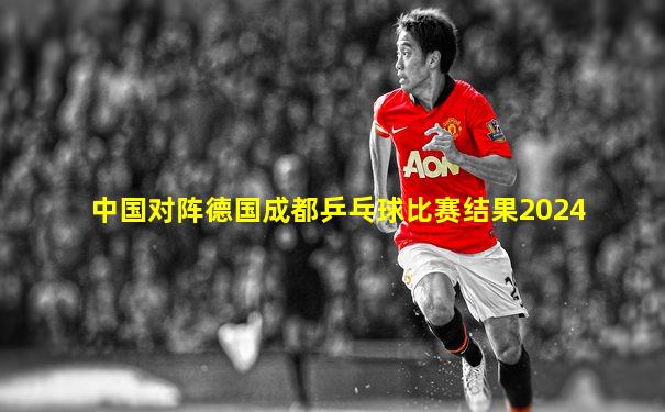 中国对阵德国成都乒乓球比赛结果2024