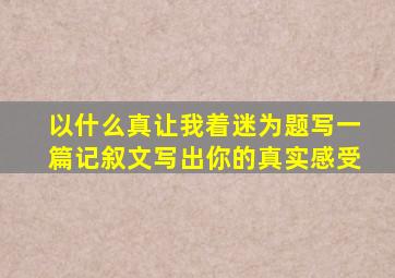 以什么真让我着迷为题写一篇记叙文写出你的真实感受