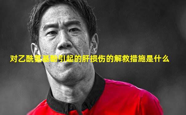 对乙酰氨基酚引起的肝损伤的解救措施是什么