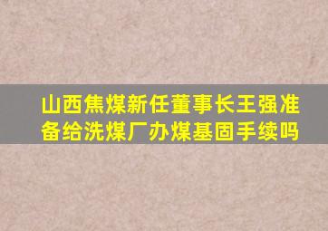 山西焦煤新任董事长王强准备给洗煤厂办煤基固手续吗