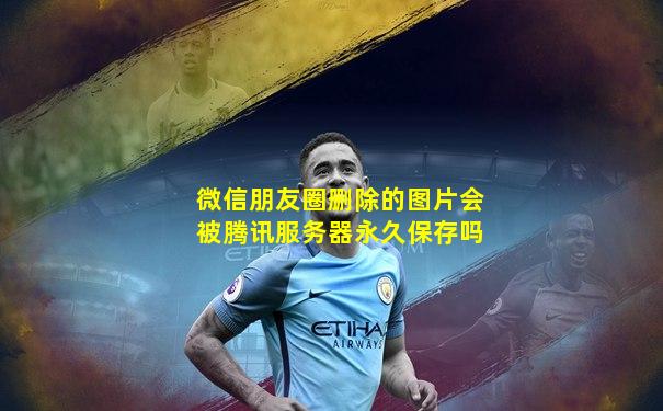 微信朋友圈删除的图片会被腾讯服务器永久保存吗