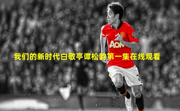 我们的新时代白敬亭谭松韵第一集在线观看