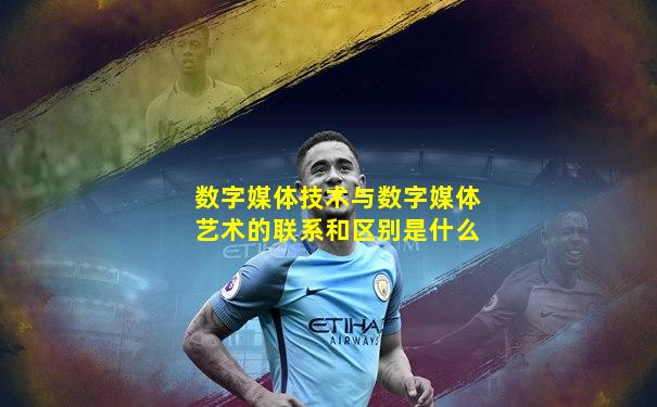 数字媒体技术与数字媒体艺术的联系和区别是什么