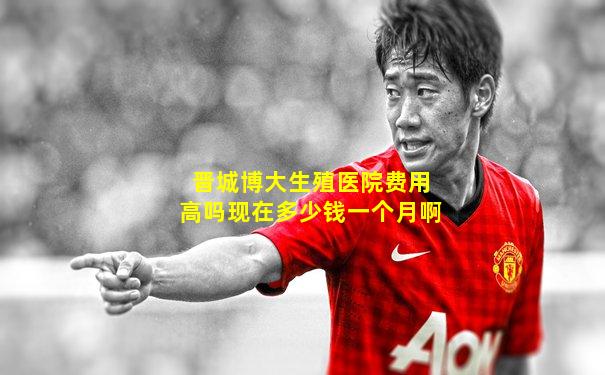 晋城博大生殖医院费用高吗现在多少钱一个月啊