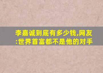 李嘉诚到底有多少钱,网友:世界首富都不是他的对手