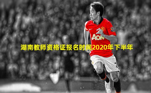 湖南教师资格证报名时间2020年下半年