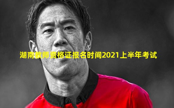 湖南教师资格证报名时间2021上半年考试