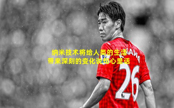纳米技术将给人类的生活带来深刻的变化说句心里话