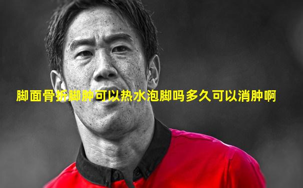 脚面骨折脚肿可以热水泡脚吗多久可以消肿啊