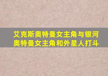 艾克斯奥特曼女主角与银河奥特曼女主角和外星人打斗