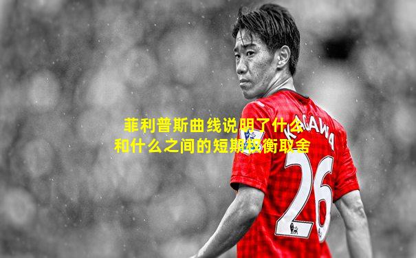 菲利普斯曲线说明了什么和什么之间的短期权衡取舍