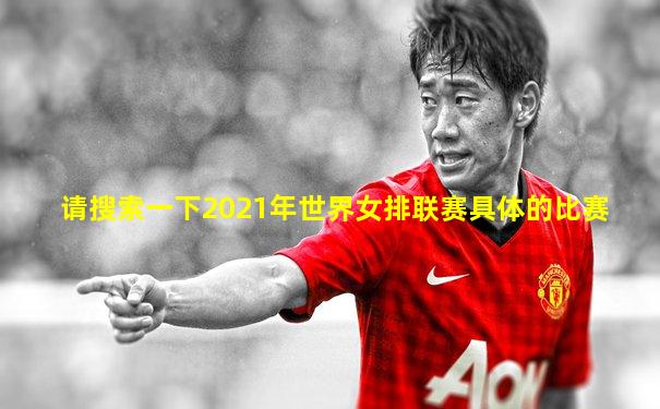 请搜索一下2021年世界女排联赛具体的比赛