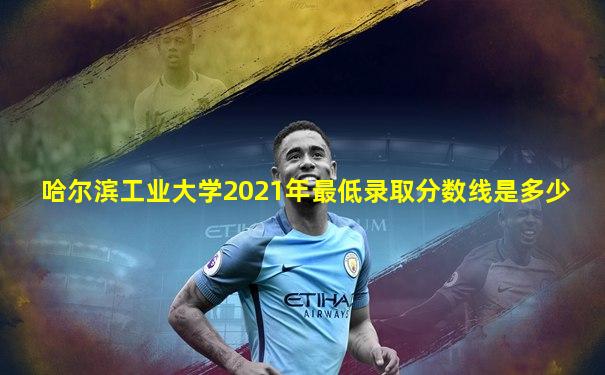 哈尔滨工业大学2021年最低录取分数线是多少