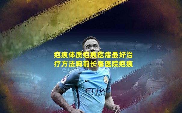 疤痕体质疤痕疙瘩最好治疗方法胸前长春医院疤痕