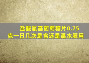 盐酸氨基葡萄糖片0.75克一日几次是含还是温水服用