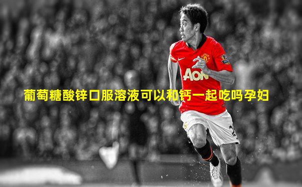 葡萄糖酸锌口服溶液可以和钙一起吃吗孕妇