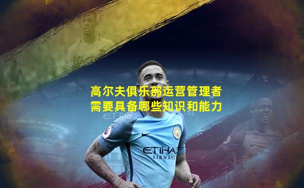 高尔夫俱乐部运营管理者需要具备哪些知识和能力